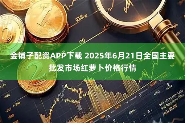 金铺子配资APP下载 2025年6月21日全国主要批发市场红萝卜价格行情