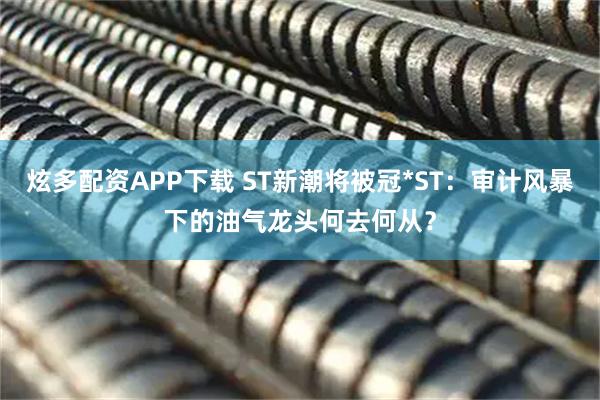 炫多配资APP下载 ST新潮将被冠*ST：审计风暴下的油气龙头何去何从？