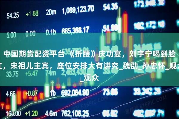 中国期货配资平台 《折腰》庆功宴,刘宇宁喝到脸红,宋祖儿主宾,座位安排大有讲究_魏劭_孙忠怀_观众