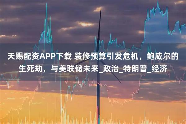 天赐配资APP下载 装修预算引发危机,鲍威尔的生死劫,与美联储未来_政治_特朗普_经济