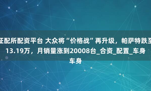 证配所配资平台 大众将“价格战”再升级,帕萨特跌至13.19万,月销量涨到20008台_合资_配置_车身