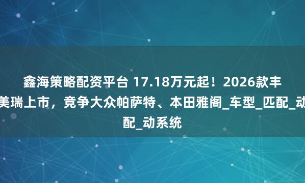 鑫海策略配资平台 17.18万元起！2026款丰田凯美瑞上市，竞争大众帕萨特、本田雅阁_车型_匹配_动系统