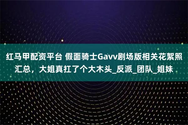 红马甲配资平台 假面骑士Gavv剧场版相关花絮照汇总，大姐真扛了个大木头_反派_团队_姐妹