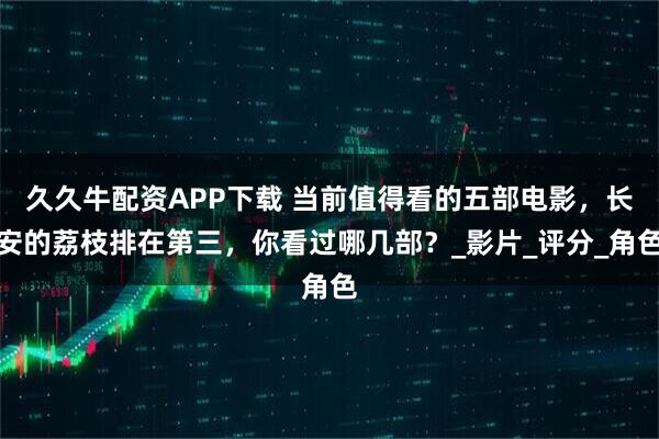 久久牛配资APP下载 当前值得看的五部电影,长安的荔枝排在第三,你看过哪几部?_影片_评分_角色