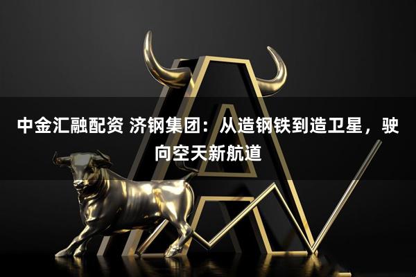 中金汇融配资 济钢集团：从造钢铁到造卫星，驶向空天新航道