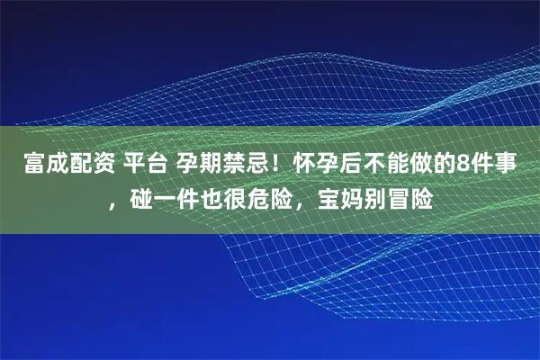 富成配资 平台 孕期禁忌！怀孕后不能做的8件事，碰一件也很危险，宝妈别冒险