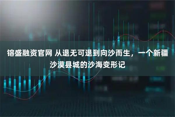 镕盛融资官网 从退无可退到向沙而生，一个新疆沙漠县城的沙海变形记