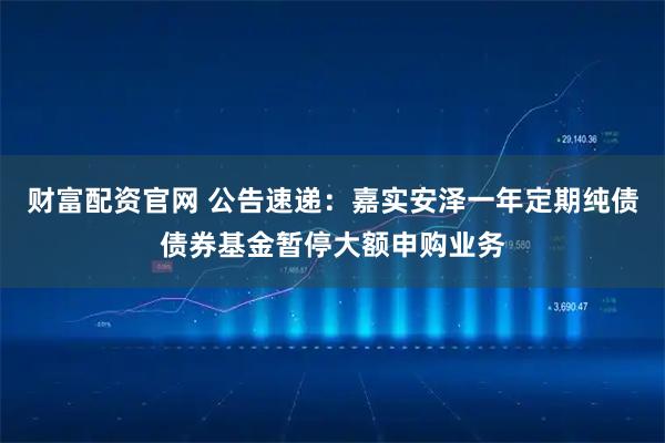 财富配资官网 公告速递：嘉实安泽一年定期纯债债券基金暂停大额申购业务