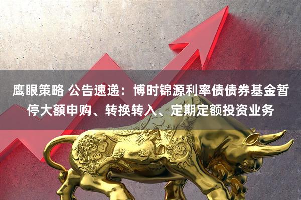 鹰眼策略 公告速递：博时锦源利率债债券基金暂停大额申购、转换转入、定期定额投资业务