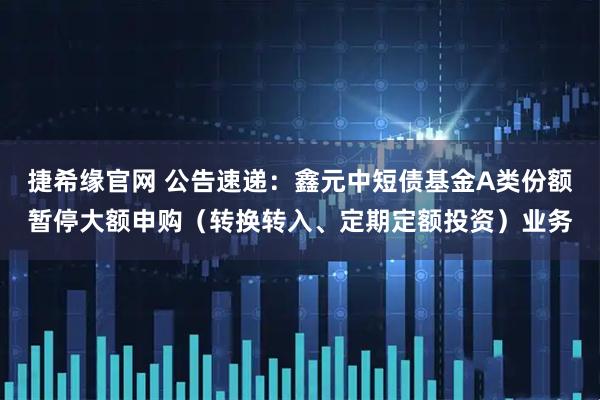 捷希缘官网 公告速递：鑫元中短债基金A类份额暂停大额申购（转换转入、定期定额投资）业务