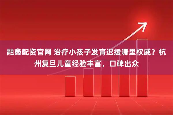 融鑫配资官网 治疗小孩子发育迟缓哪里权威？杭州复旦儿童经验丰富，口碑出众