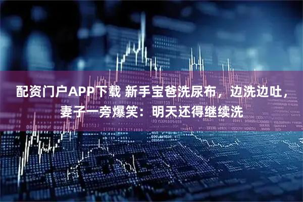 配资门户APP下载 新手宝爸洗尿布，边洗边吐，妻子一旁爆笑：明天还得继续洗