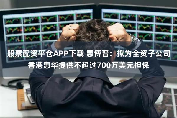 股票配资平仓APP下载 惠博普：拟为全资子公司香港惠华提供不超过700万美元担保
