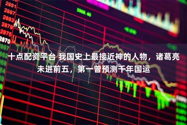 十点配资平台 我国史上最接近神的人物，诸葛亮未进前五，第一曾预测千年国运