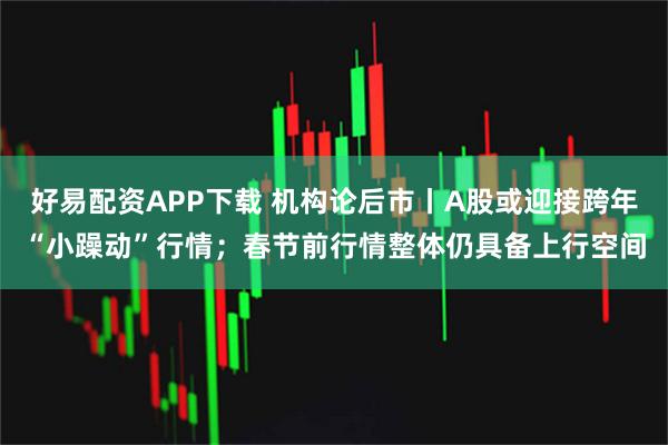 好易配资APP下载 机构论后市丨A股或迎接跨年“小躁动”行情；春节前行情整体仍具备上行空间