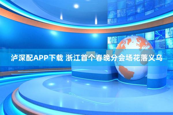 泸深配APP下载 浙江首个春晚分会场花落义乌