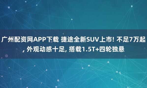 广州配资网APP下载 捷途全新SUV上市! 不足7万起, 外观动感十足, 搭载1.5T+四轮独悬