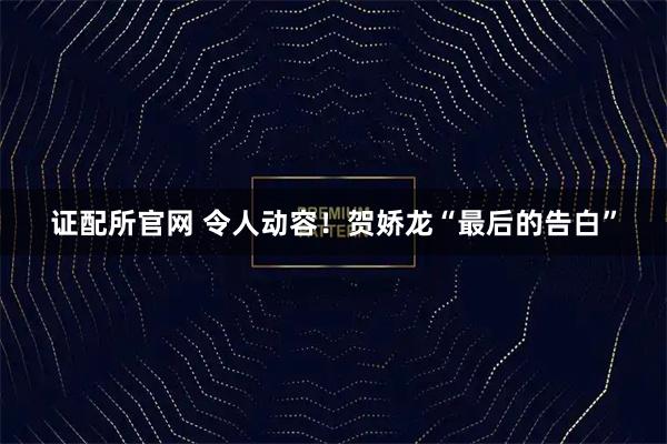 证配所官网 令人动容！贺娇龙“最后的告白”
