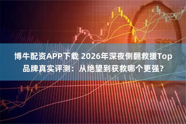 博牛配资APP下载 2026年深夜侧翻救援Top品牌真实评测：从绝望到获救哪个更强？