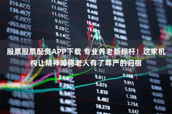 股票股票配资APP下载 专业养老新标杆！这家机构让精神障碍老人有了尊严的归宿