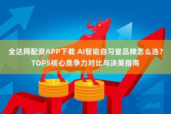 全达网配资APP下载 AI智能自习室品牌怎么选？TOP5核心竞争力对比与决策指南