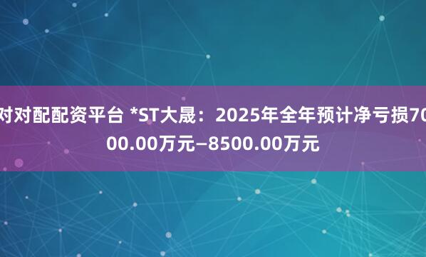 对对配配资平台 *ST大晟：2025年全年预计净亏损7000.00万元—8500.00万元