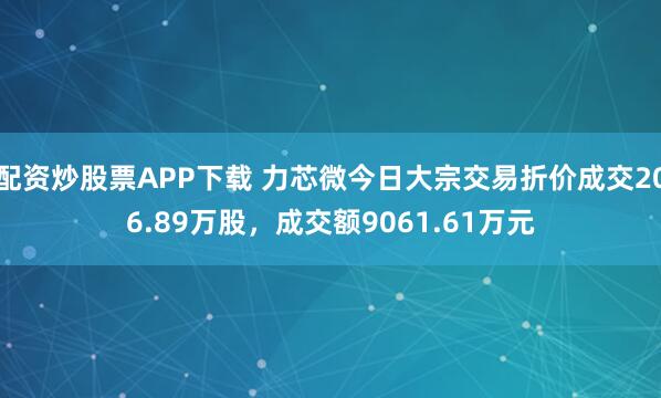 配资炒股票APP下载 力芯微今日大宗交易折价成交206.89万股，成交额9061.61万元