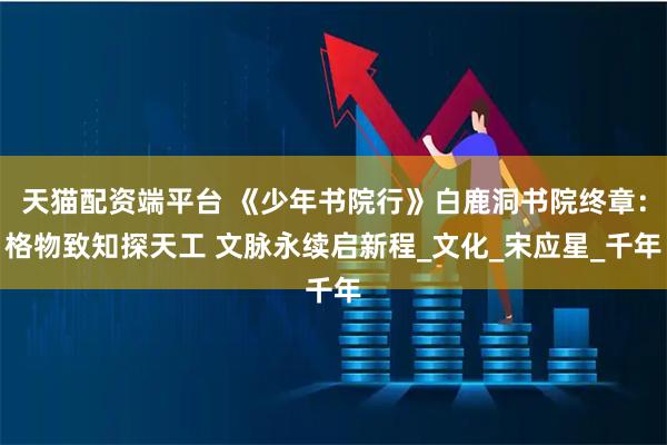天猫配资端平台 《少年书院行》白鹿洞书院终章：格物致知探天工 文脉永续启新程_文化_宋应星_千年