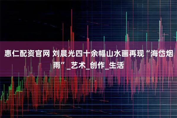 惠仁配资官网 刘晨光四十余幅山水画再现“海岱烟雨”_艺术_创作_生活