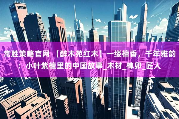常胜策略官网 【醉木苑红木】一缕檀香，千年雅韵：小叶紫檀里的中国故事_木材_榫卯_匠人
