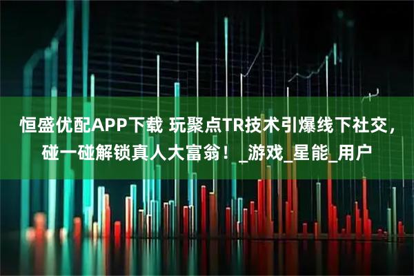 恒盛优配APP下载 玩聚点TR技术引爆线下社交，碰一碰解锁真人大富翁！_游戏_星能_用户