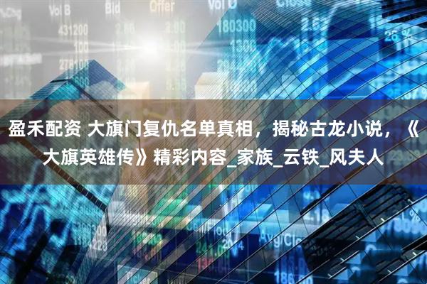 盈禾配资 大旗门复仇名单真相,揭秘古龙小说,《大旗英雄传》精彩内容_家族_云铁_风夫人