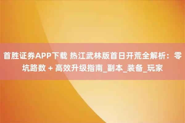 首胜证券APP下载 热江武林版首日开荒全解析：零坑路数 + 高效升级指南_副本_装备_玩家