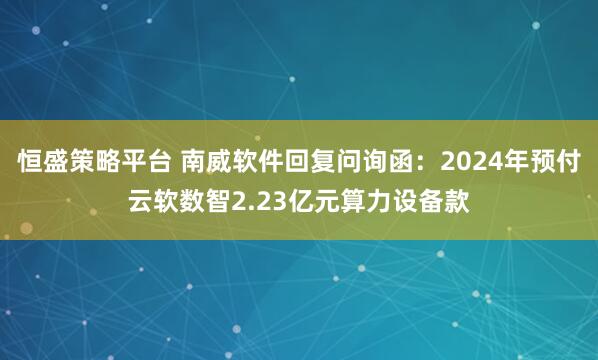 恒盛策略平台 南威软件回复问询函：2024年预付云软数智2.23亿元算力设备款