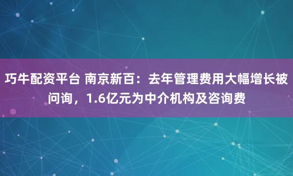 巧牛配资平台 南京新百：去年管理费用大幅增长被问询，1.6亿元为中介机构及咨询费
