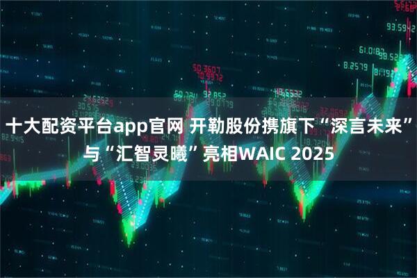 十大配资平台app官网 开勒股份携旗下“深言未来”与“汇智灵曦”亮相WAIC 2025