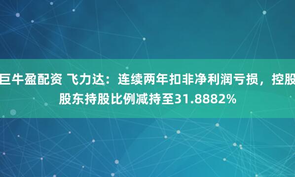 巨牛盈配资 飞力达：连续两年扣非净利润亏损，控股股东持股比例减持至31.8882%