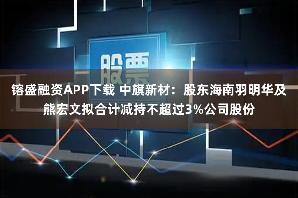 镕盛融资APP下载 中旗新材：股东海南羽明华及熊宏文拟合计减持不超过3%公司股份