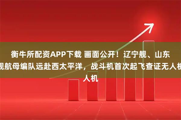 衡牛所配资APP下载 画面公开！辽宁舰、山东舰航母编队远赴西太平洋，战斗机首次起飞查证无人机