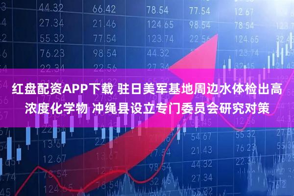 红盘配资APP下载 驻日美军基地周边水体检出高浓度化学物 冲绳县设立专门委员会研究对策