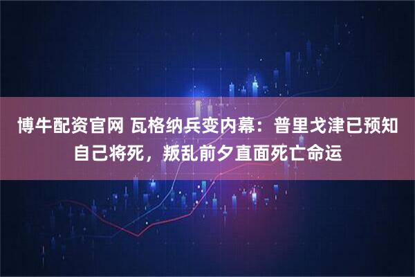 博牛配资官网 瓦格纳兵变内幕：普里戈津已预知自己将死，叛乱前夕直面死亡命运