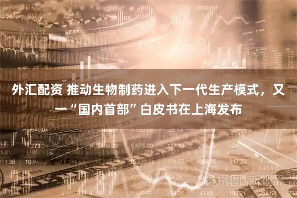 外汇配资 推动生物制药进入下一代生产模式，又一“国内首部”白皮书在上海发布