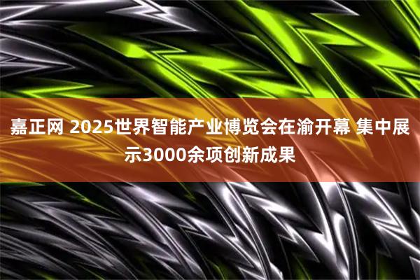 嘉正网 2025世界智能产业博览会在渝开幕 集中展示3000余项创新成果