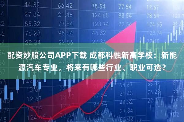 配资炒股公司APP下载 成都科融新高学校：新能源汽车专业，将来有哪些行业、职业可选？