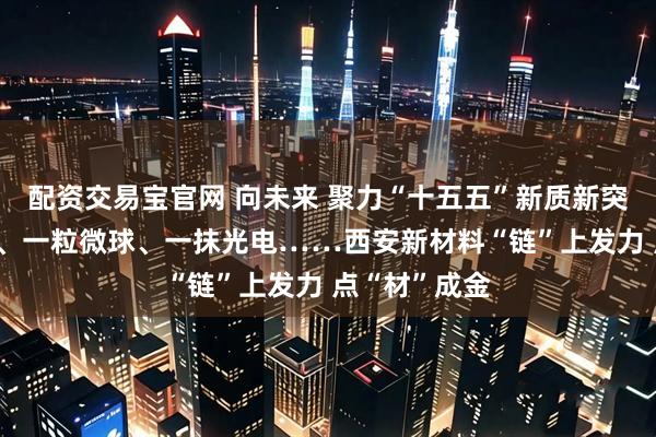 配资交易宝官网 向未来 聚力“十五五”新质新突破|一块黑金、一粒微球、一抹光电……西安新材料“链”上发力 点“材”成金