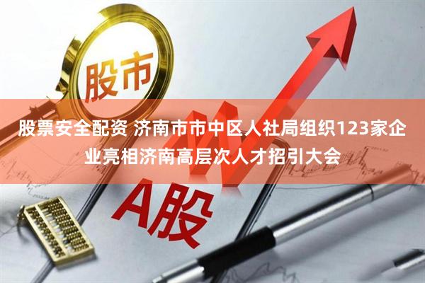 股票安全配资 济南市市中区人社局组织123家企业亮相济南高层次人才招引大会