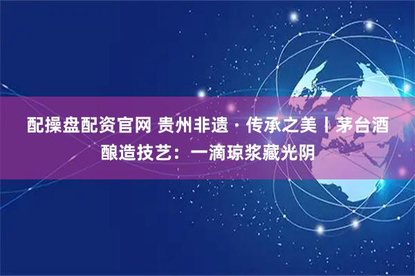 配操盘配资官网 贵州非遗 · 传承之美丨茅台酒酿造技艺:一滴琼浆藏光阴