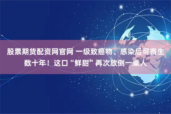 股票期货配资网官网 一级致癌物、感染后可寄生数十年！这口“鲜甜”再次放倒一桌人
